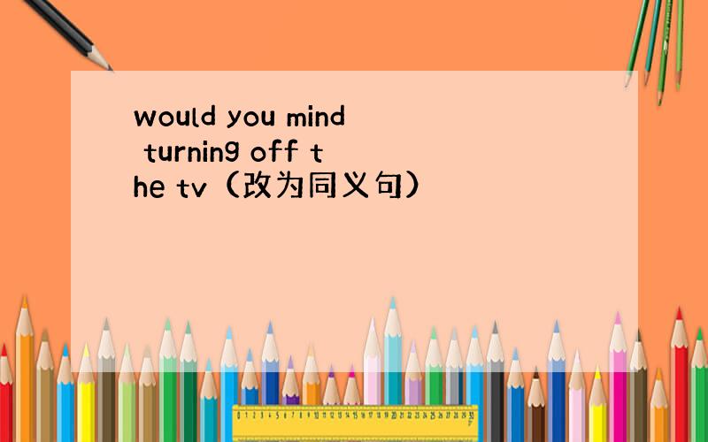 would you mind turning off the tv（改为同义句）