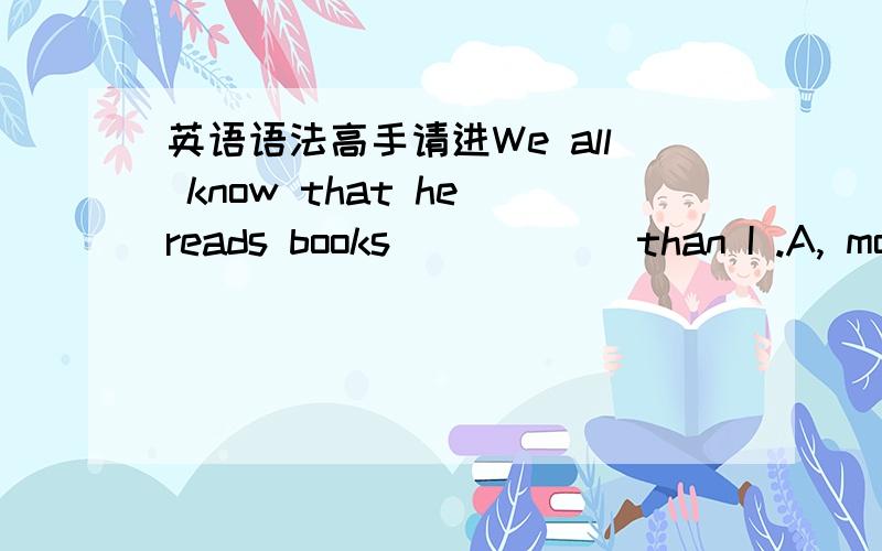 英语语法高手请进We all know that he reads books _____ than I .A, mor