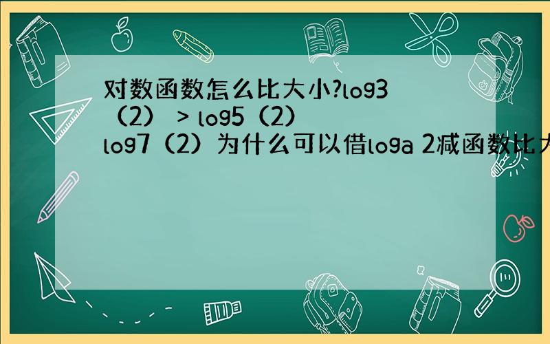 对数函数怎么比大小?log3（2） > log5（2） log7（2）为什么可以借loga 2减函数比大小?减函数怎么得