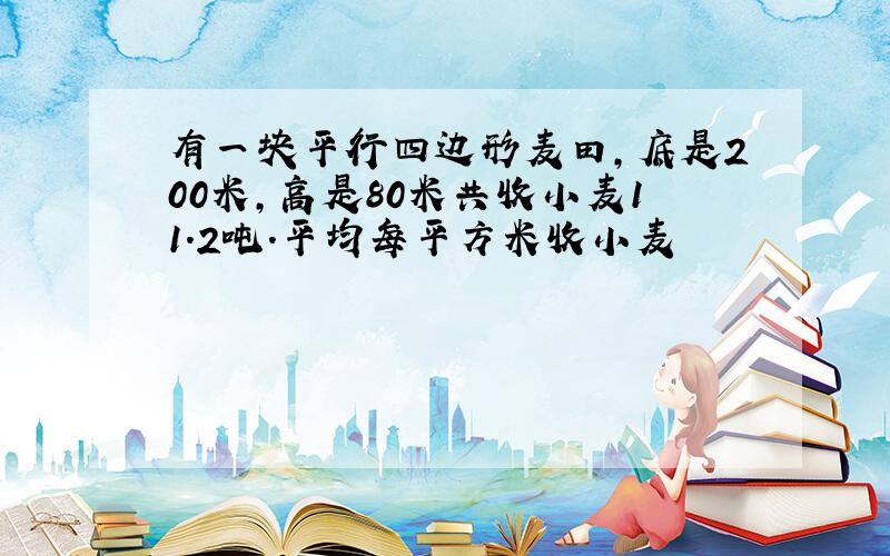 有一块平行四边形麦田,底是200米,高是80米共收小麦11.2吨.平均每平方米收小麦