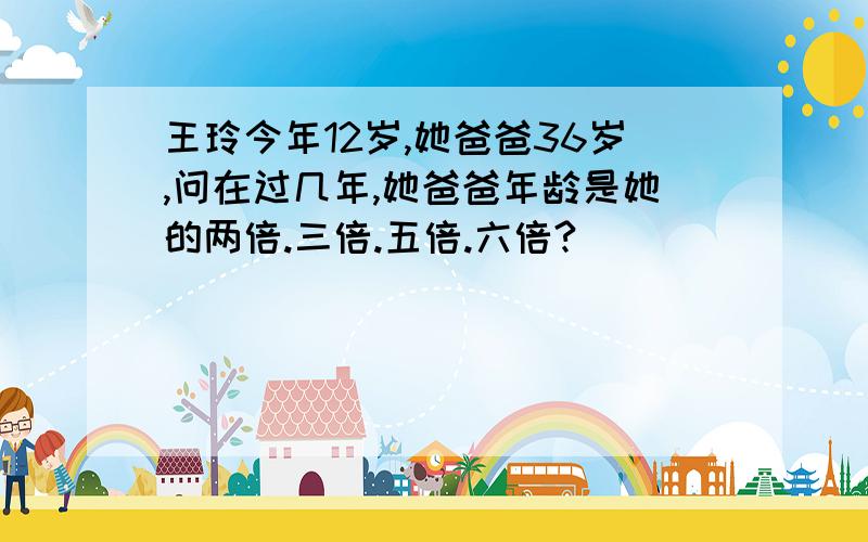 王玲今年12岁,她爸爸36岁,问在过几年,她爸爸年龄是她的两倍.三倍.五倍.六倍?