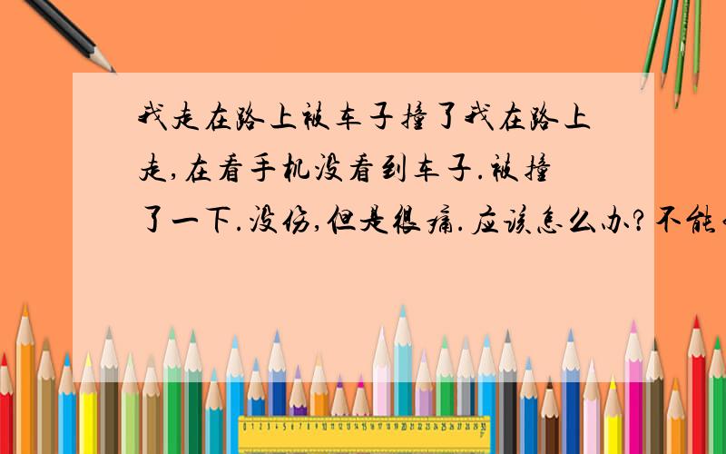 我走在路上被车子撞了我在路上走,在看手机没看到车子.被撞了一下.没伤,但是很痛.应该怎么办?不能白挨撞吧