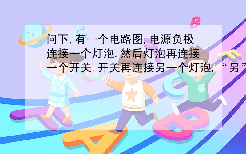 问下,有一个电路图,电源负极连接一个灯泡,然后灯泡再连接一个开关,开关再连接另一个灯泡,“另”一个灯泡再连接电源正极,请