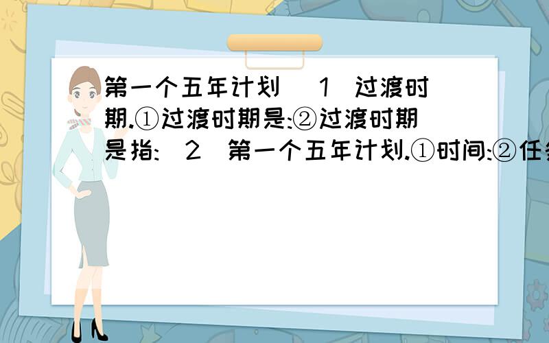 第一个五年计划 (1)过渡时期.①过渡时期是:②过渡时期是指:(2)第一个五年计划.①时间:②任务: