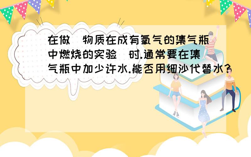 在做（物质在成有氧气的集气瓶中燃烧的实验）时.通常要在集气瓶中加少许水.能否用细沙代替水?