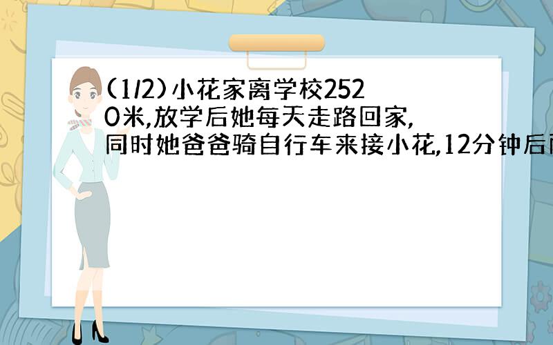 (1/2)小花家离学校2520米,放学后她每天走路回家,同时她爸爸骑自行车来接小花,12分钟后两人相遇,已...