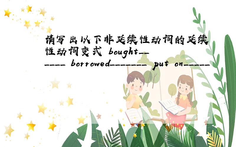 请写出以下非延续性动词的延续性动词变式 bought______ borrowed_______ put on_____