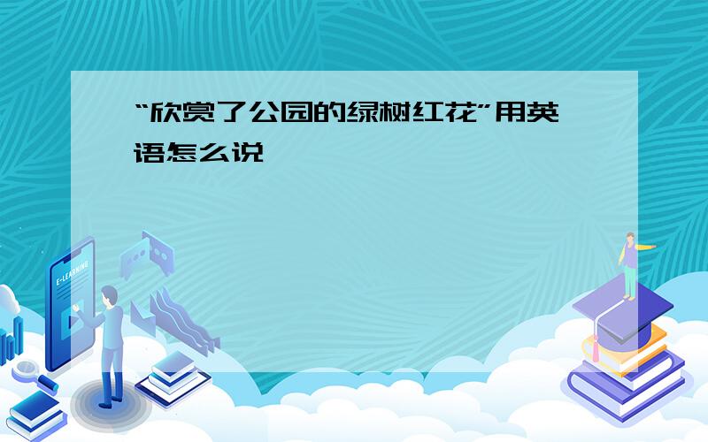 “欣赏了公园的绿树红花”用英语怎么说