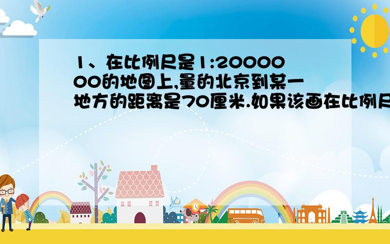 1、在比例尺是1:2000000的地图上,量的北京到某一地方的距离是70厘米.如果该画在比例尺是1:5000000的地图