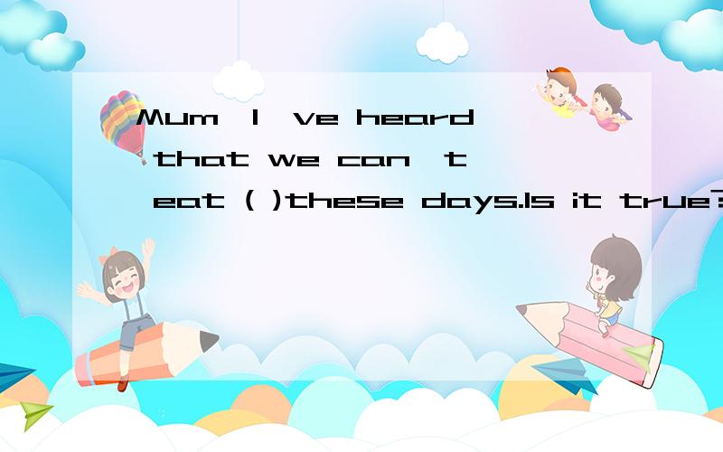 Mum,I've heard that we can't eat ( )these days.Is it true?(用