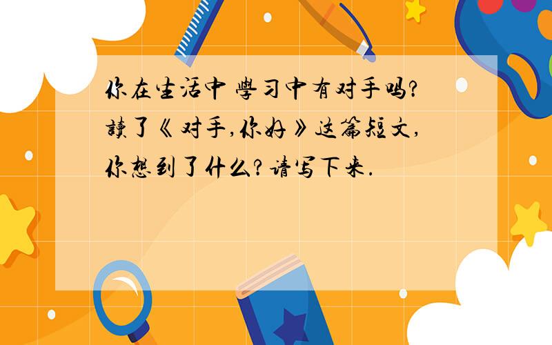 你在生活中 学习中有对手吗?读了《对手,你好》这篇短文,你想到了什么?请写下来.