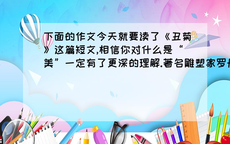 下面的作文今天就要读了《丑菊》这篇短文,相信你对什么是“美”一定有了更深的理解.著名雕塑家罗丹说：“生活中并不缺少美,缺