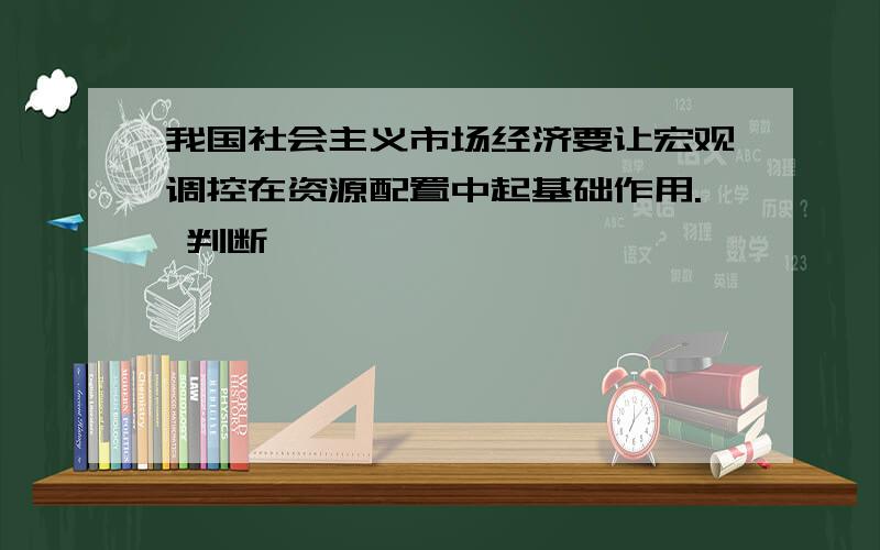 我国社会主义市场经济要让宏观调控在资源配置中起基础作用. 判断