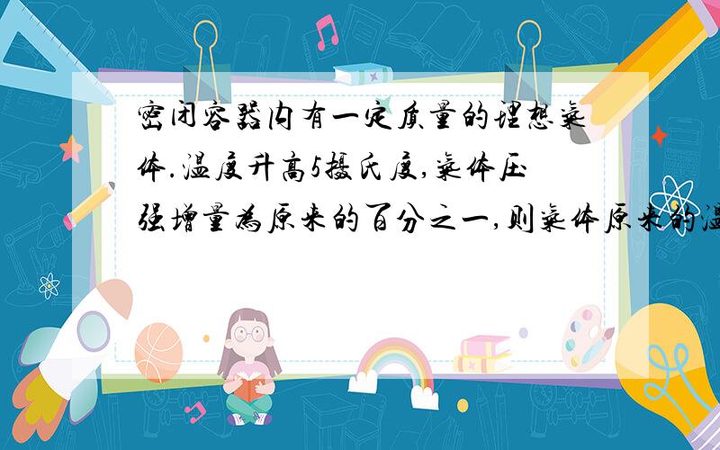 密闭容器内有一定质量的理想气体.温度升高5摄氏度,气体压强增量为原来的百分之一,则气体原来的温度是多少摄氏度?