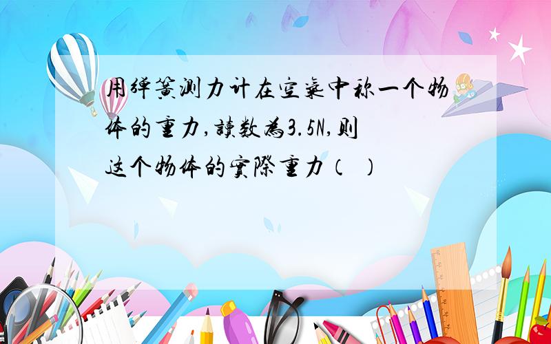 用弹簧测力计在空气中称一个物体的重力,读数为3.5N,则这个物体的实际重力（ ）