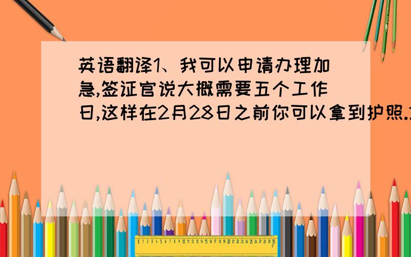 英语翻译1、我可以申请办理加急,签证官说大概需要五个工作日,这样在2月28日之前你可以拿到护照.2、用出入境的护照收据（