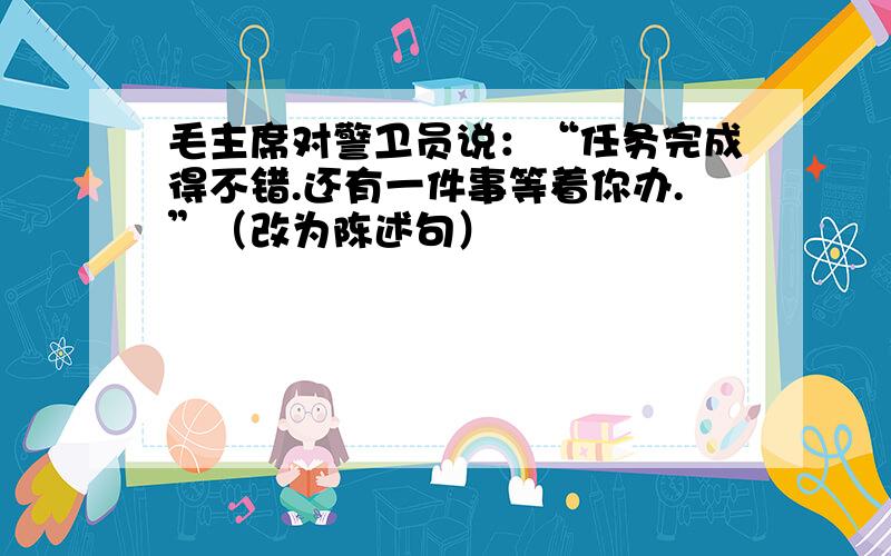 毛主席对警卫员说：“任务完成得不错.还有一件事等着你办.”（改为陈述句）