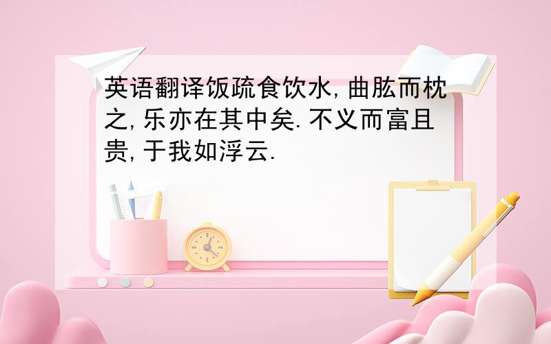 英语翻译饭疏食饮水,曲肱而枕之,乐亦在其中矣.不义而富且贵,于我如浮云.