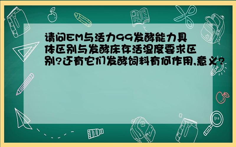 请问EM与活力99发酵能力具体区别与发酵床存活湿度要求区别?还有它们发酵饲料有何作用,意义?