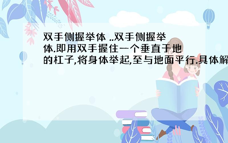 双手侧握举体 ..双手侧握举体.即用双手握住一个垂直于地的杠子,将身体举起,至与地面平行.具体解释以下..看不懂怎么锻炼