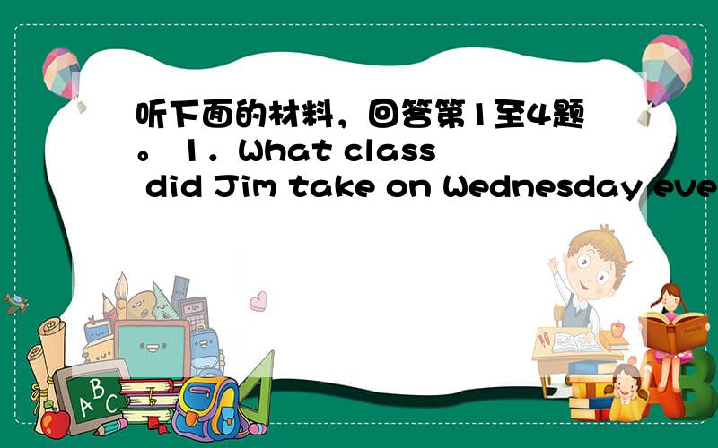 听下面的材料，回答第1至4题。 1．What class did Jim take on Wednesday eveni