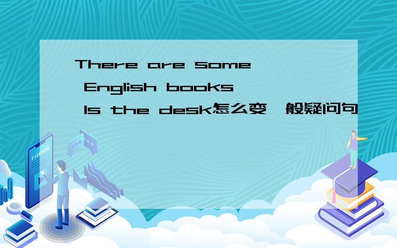 There are some English books ls the desk怎么变一般疑问句