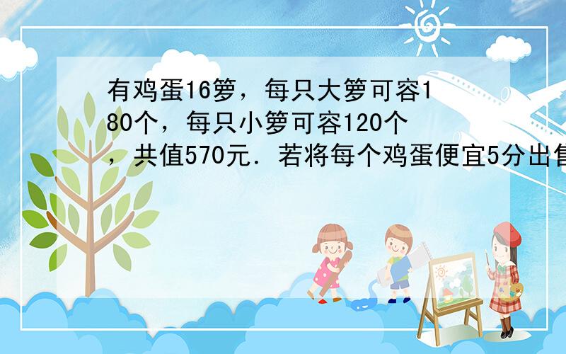 有鸡蛋16箩，每只大箩可容180个，每只小箩可容120个，共值570元．若将每个鸡蛋便宜5分出售，则可得款456元，大箩