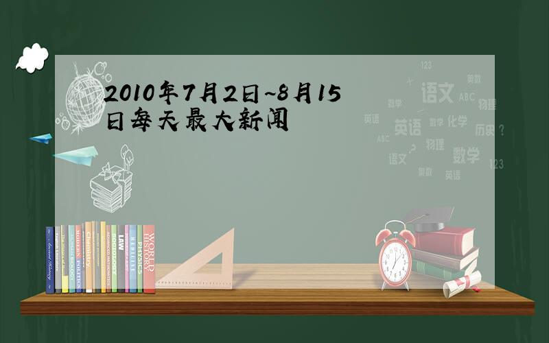 2010年7月2日~8月15日每天最大新闻