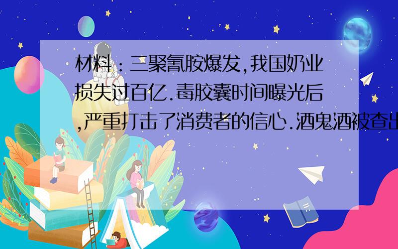 材料：三聚氰胺爆发,我国奶业损失过百亿.毒胶囊时间曝光后,严重打击了消费者的信心.酒鬼酒被查出塑化剂超标,引发全国白酒行