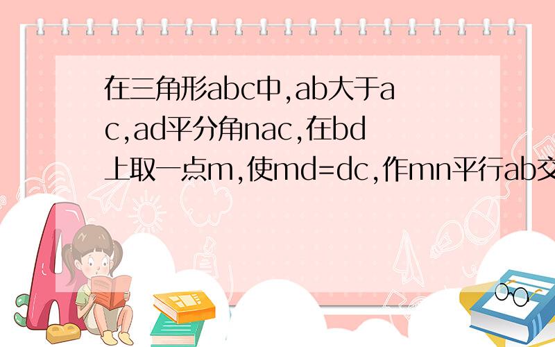 在三角形abc中,ab大于ac,ad平分角nac,在bd上取一点m,使md=dc,作mn平行ab交ad于n点,试说明mn