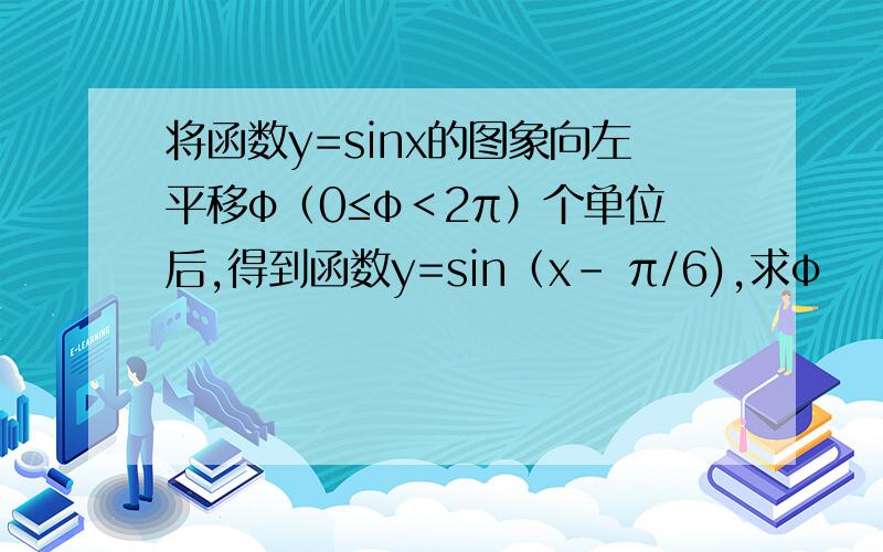 将函数y=sinx的图象向左平移φ（0≤φ＜2π）个单位后,得到函数y=sin（x- π/6),求φ