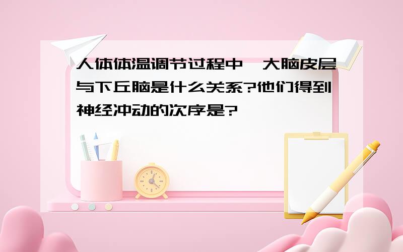 人体体温调节过程中,大脑皮层与下丘脑是什么关系?他们得到神经冲动的次序是?