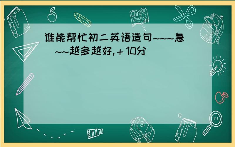 谁能帮忙初二英语造句~~~急`~~越多越好,＋10分