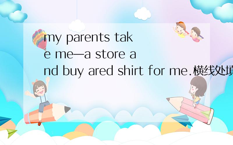 my parents take me—a store and buy ared shirt for me.横线处填什么单