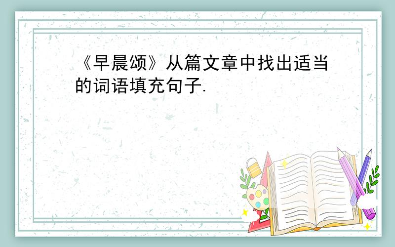 《早晨颂》从篇文章中找出适当的词语填充句子.