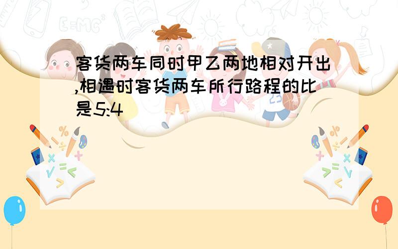 客货两车同时甲乙两地相对开出,相遇时客货两车所行路程的比是5:4