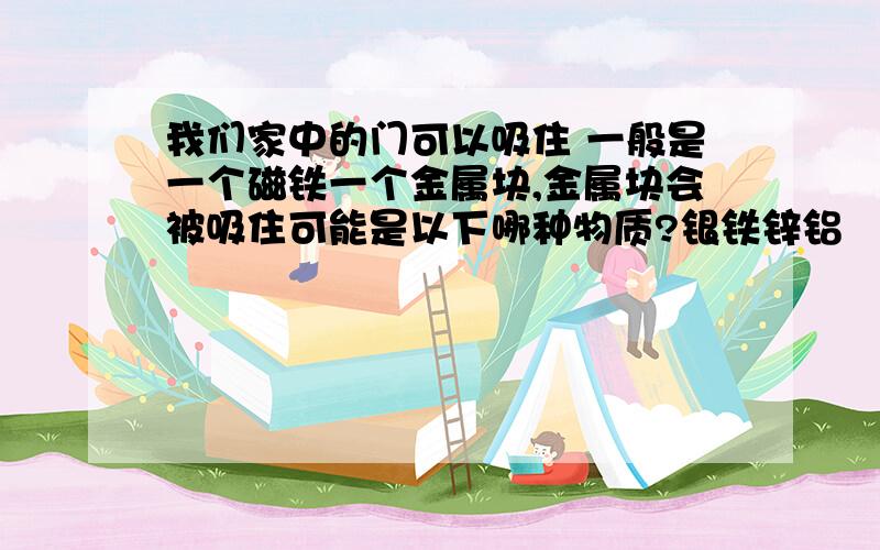 我们家中的门可以吸住 一般是一个磁铁一个金属块,金属块会被吸住可能是以下哪种物质?银铁锌铝