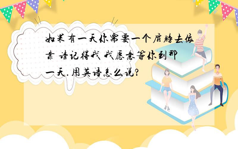 如果有一天你需要一个肩膀去依靠 请记得我 我愿意等你到那一天.用英语怎么说?