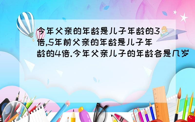 今年父亲的年龄是儿子年龄的3倍,5年前父亲的年龄是儿子年龄的4倍.今年父亲儿子的年龄各是几岁