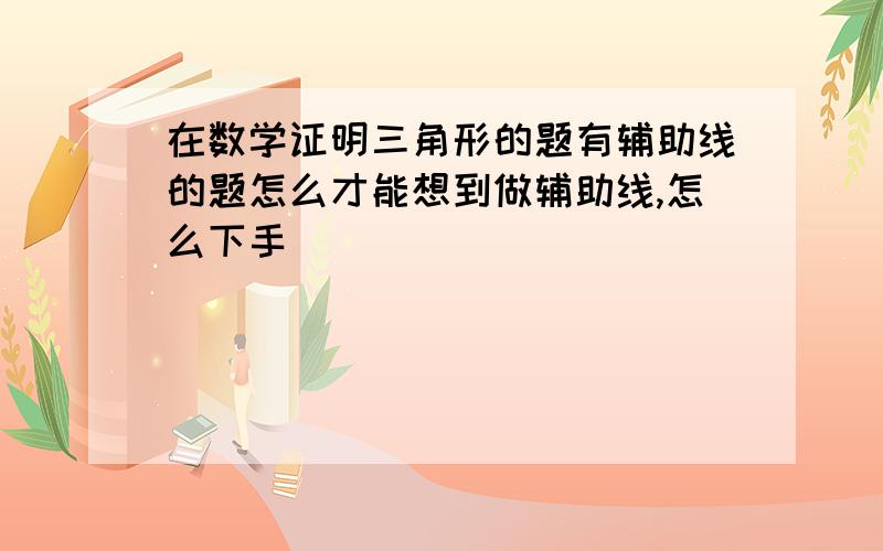 在数学证明三角形的题有辅助线的题怎么才能想到做辅助线,怎么下手