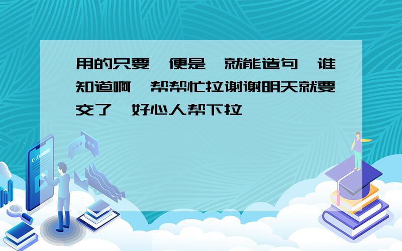 用的只要,便是,就能造句,谁知道啊,帮帮忙拉谢谢明天就要交了,好心人帮下拉