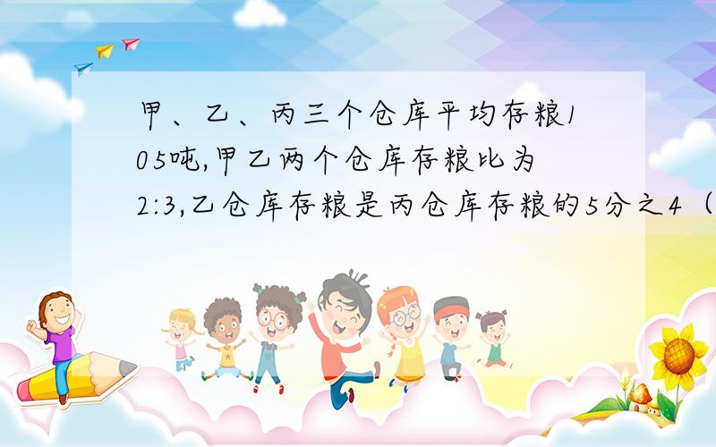 甲、乙、丙三个仓库平均存粮105吨,甲乙两个仓库存粮比为2:3,乙仓库存粮是丙仓库存粮的5分之4（分数）,乙仓库存粮多少