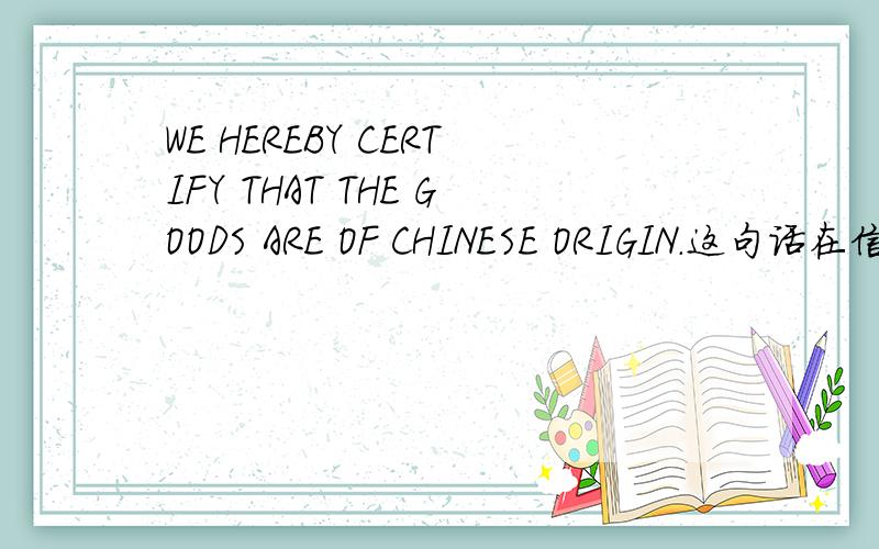 WE HEREBY CERTIFY THAT THE GOODS ARE OF CHINESE ORIGIN.这句话在信