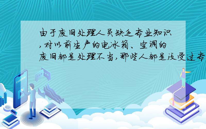 由于废旧处理人员缺乏专业知识,对以前生产的电冰箱、空调的废旧都是处理不当,那些人都是没受过专业培训的,把“氟利昂”随便空