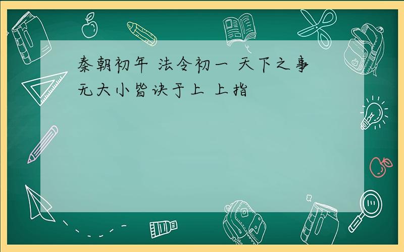 秦朝初年 法令初一 天下之事无大小皆诀于上 上指