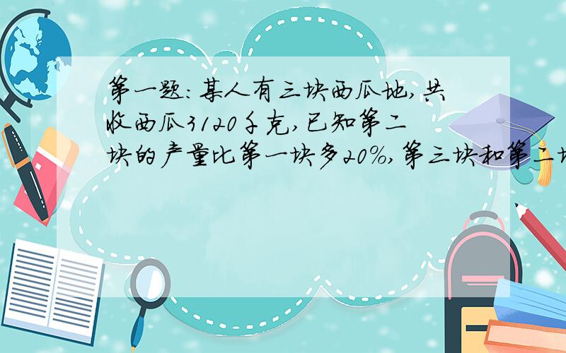 第一题:某人有三块西瓜地,共收西瓜3120千克,已知第二块的产量比第一块多20%,第三块和第二块的产量比为7:8,求地三