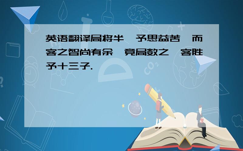 英语翻译局将半,予思益苦,而客之智尚有余,竟局数之,客胜予十三子.