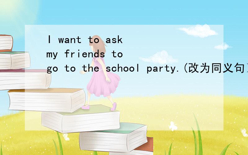 I want to ask my friends to go to the school party.(改为同义句）