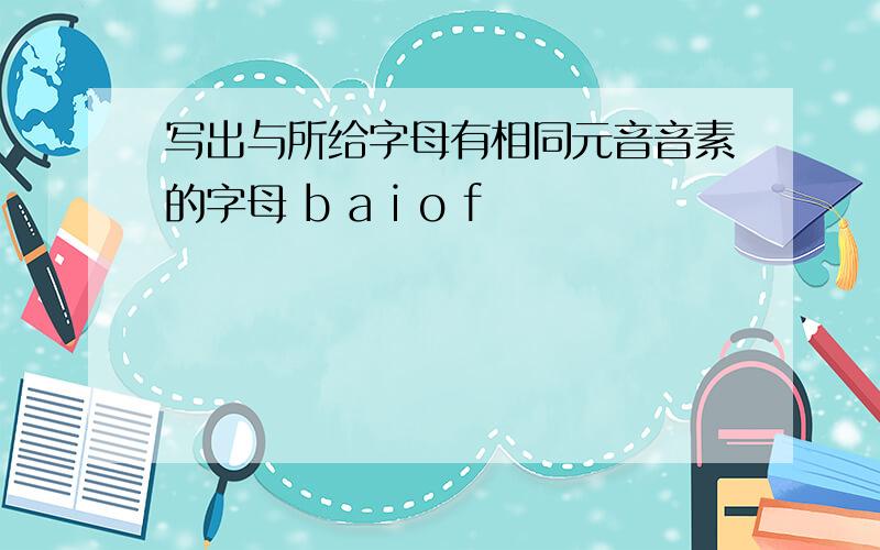 写出与所给字母有相同元音音素的字母 b a i o f