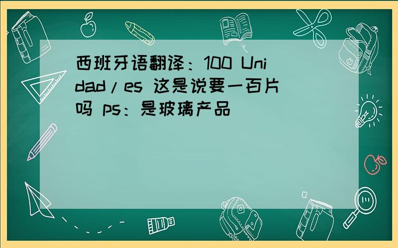 西班牙语翻译：100 Unidad/es 这是说要一百片吗 ps：是玻璃产品